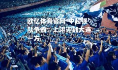 欧亿体育官网-中超强队争霸：上港迎战大连一方