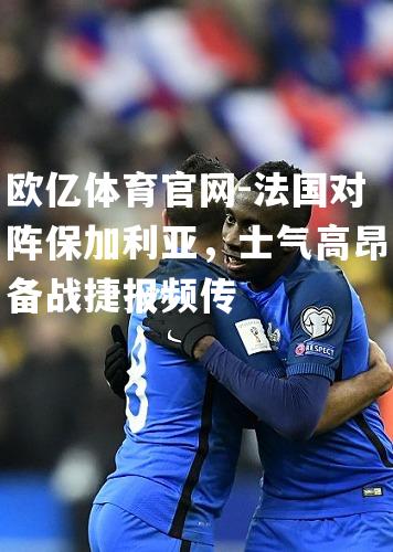 法国对阵保加利亚，士气高昂备战捷报频传