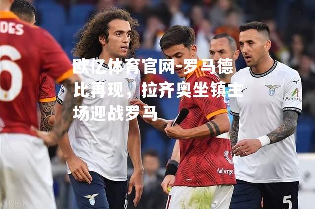 罗马德比再现，拉齐奥坐镇主场迎战罗马