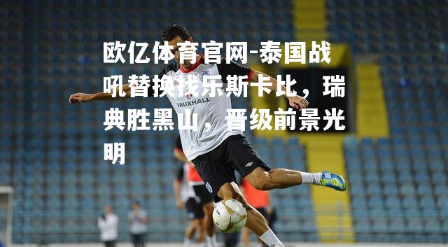 泰国战吼替换找乐斯卡比，瑞典胜黑山，晋级前景光明