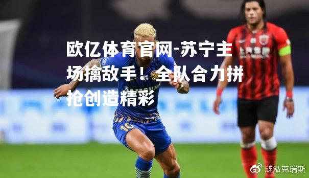 苏宁主场擒敌手！全队合力拼抢创造精彩
