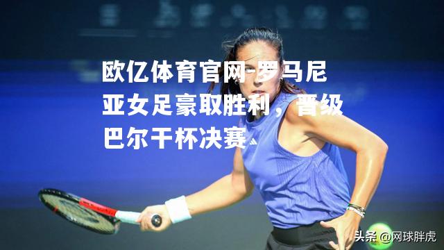 罗马尼亚女足豪取胜利，晋级巴尔干杯决赛