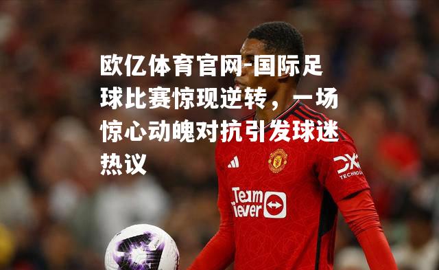国际足球比赛惊现逆转，一场惊心动魄对抗引发球迷热议