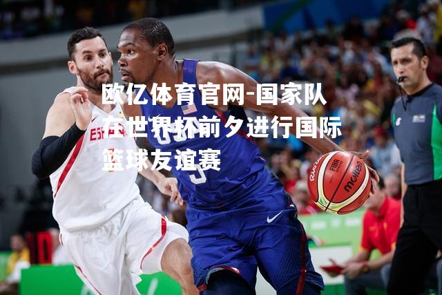 国家队在世界杯前夕进行国际篮球友谊赛