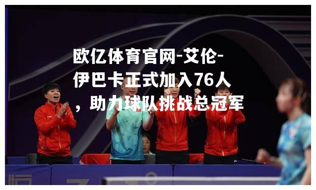 艾伦-伊巴卡正式加入76人，助力球队挑战总冠军
